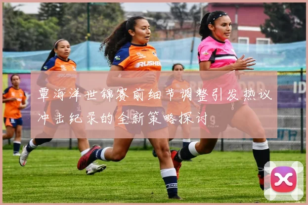 覃海洋世锦赛前细节调整引发热议冲击纪录的全新策略探讨