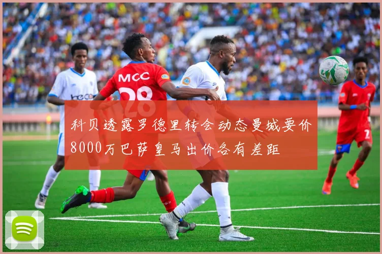 科贝透露罗德里转会动态曼城要价8000万巴萨皇马出价各有差距